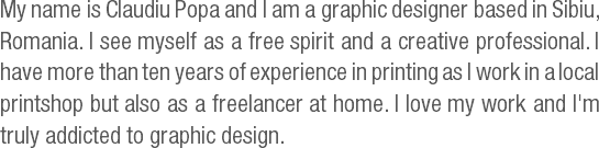My name is Claudiu Popa and I am a graphic designer based in Sibiu, Romania. I see myself as a free spirit and a creative professional. I have more than ten years of experience in printing as I work in a local printshop but also as a freelancer at home. I love my work and I'm truly addicted to graphic design.